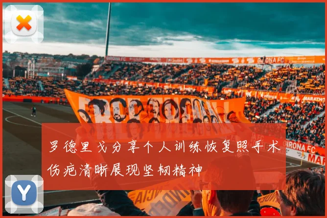 罗德里戈分享个人训练恢复照手术伤疤清晰展现坚韧精神
