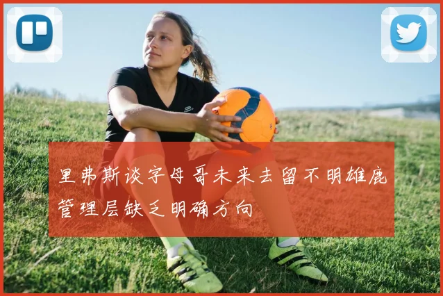 里弗斯谈字母哥未来去留不明雄鹿管理层缺乏明确方向