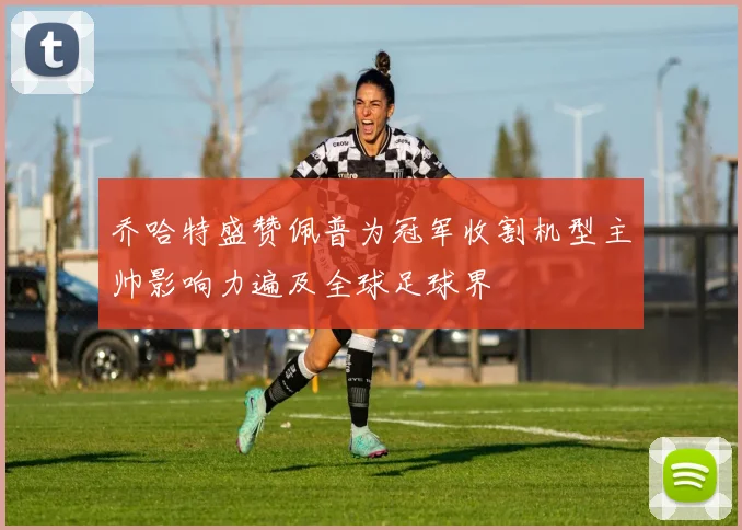 乔哈特盛赞佩普为冠军收割机型主帅影响力遍及全球足球界