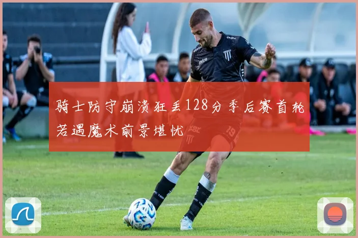 骑士防守崩溃狂丢128分季后赛首轮若遇魔术前景堪忧