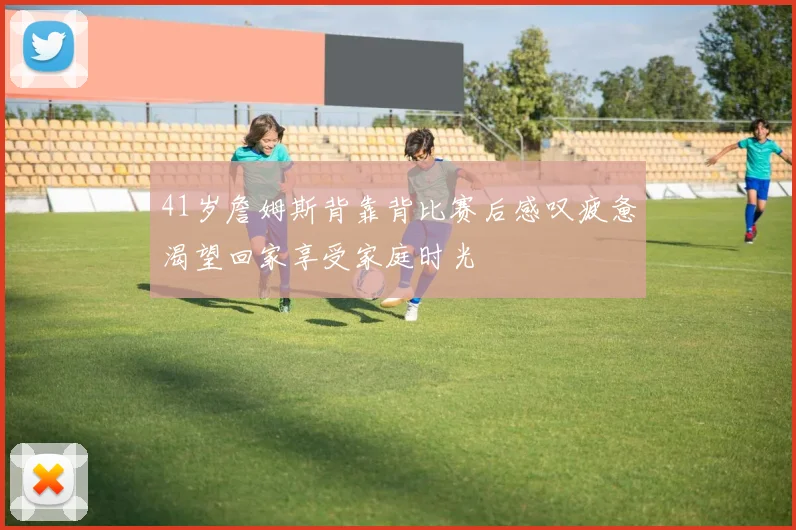 41岁詹姆斯背靠背比赛后感叹疲惫渴望回家享受家庭时光