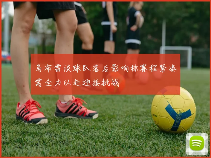 乌布雷谈球队落后影响称赛程紧凑需全力以赴迎接挑战
