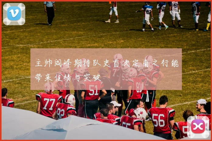 主帅阎峰期待队史首次定南之行能带来佳绩与突破