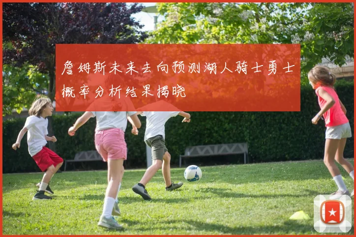 詹姆斯未来去向预测湖人骑士勇士概率分析结果揭晓
