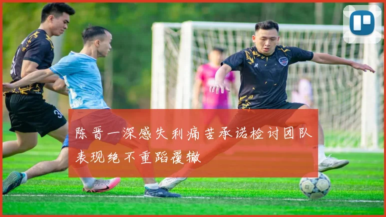 陈晋一深感失利痛苦承诺检讨团队表现绝不重蹈覆辙