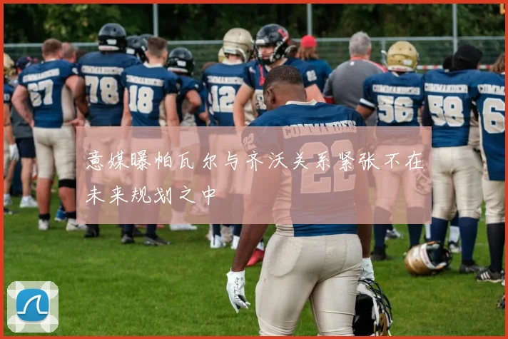 意媒曝帕瓦尔与齐沃关系紧张不在未来规划之中