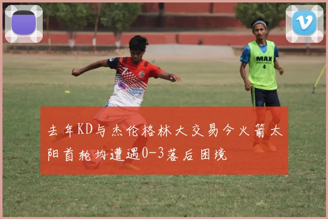 去年KD与杰伦格林大交易今火箭太阳首轮均遭遇0-3落后困境