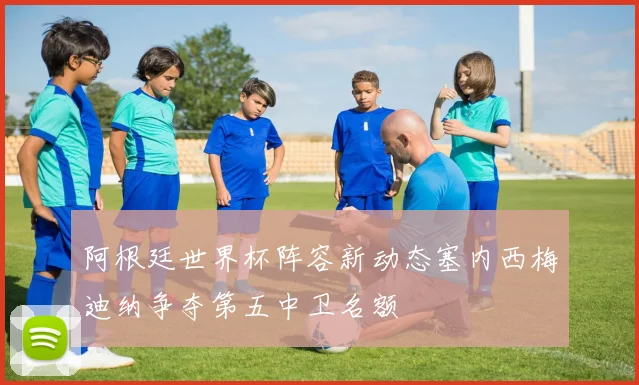 阿根廷世界杯阵容新动态塞内西梅迪纳争夺第五中卫名额
