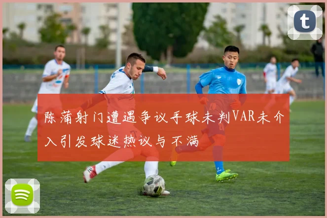 陈蒲射门遭遇争议手球未判VAR未介入引发球迷热议与不满