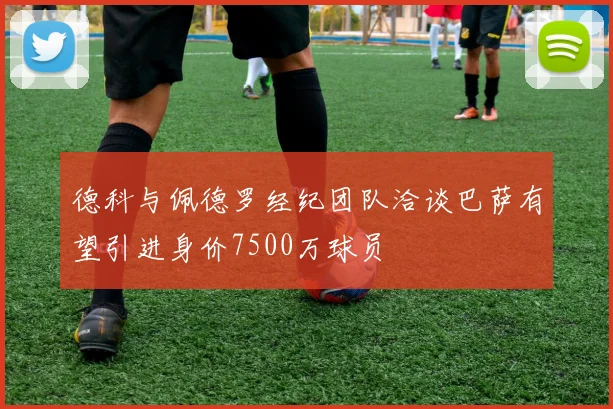德科与佩德罗经纪团队洽谈巴萨有望引进身价7500万球员