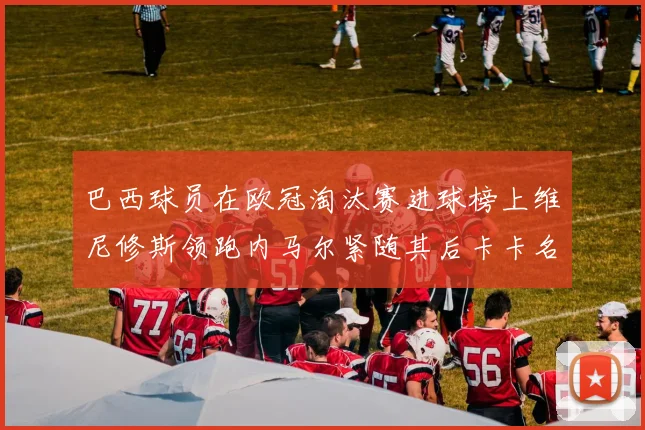 巴西球员在欧冠淘汰赛进球榜上维尼修斯领跑内马尔紧随其后卡卡名列第三