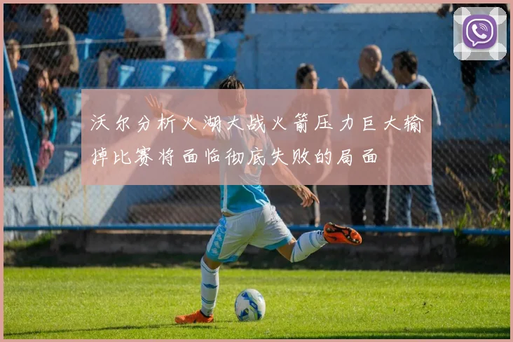 沃尔分析火湖大战火箭压力巨大输掉比赛将面临彻底失败的局面