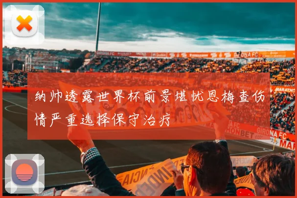 纳帅透露世界杯前景堪忧恩梅查伤情严重选择保守治疗