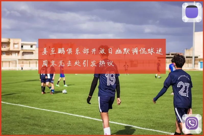 姜至鹏俱乐部开放日幽默调侃球迷周末无去处引发热议