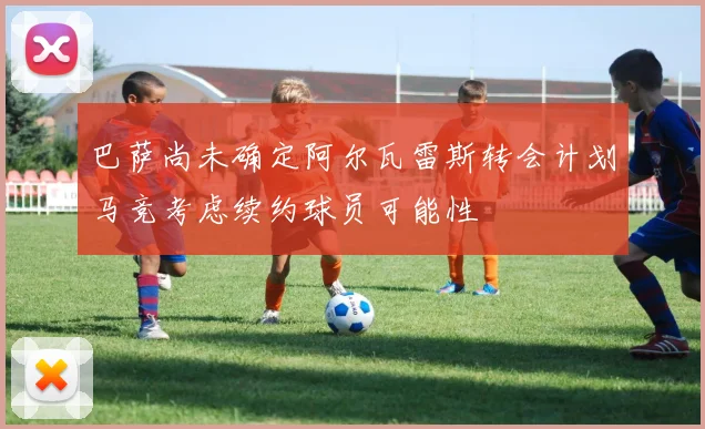 巴萨尚未确定阿尔瓦雷斯转会计划马竞考虑续约球员可能性