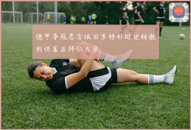 德甲争冠悬念依旧多特补时逆转胜利仍落后拜仁九分